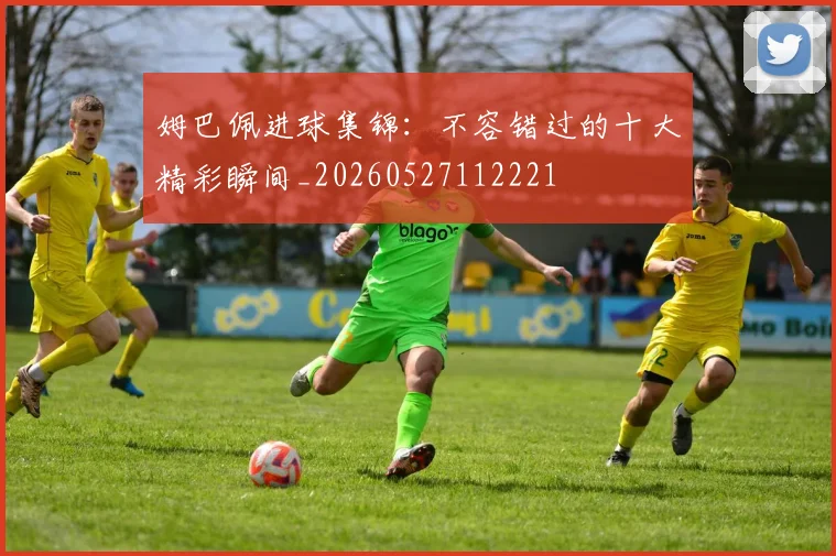姆巴佩进球集锦:不容错过的十大精彩瞬间_20260527112221