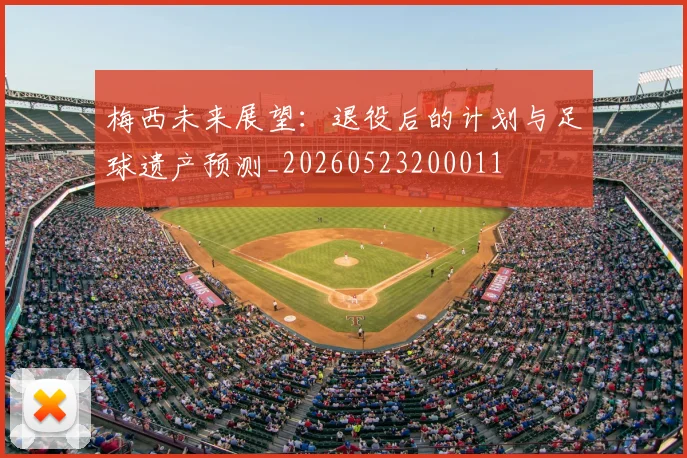 梅西未来展望：退役后的计划与足球遗产预测_20260523200011