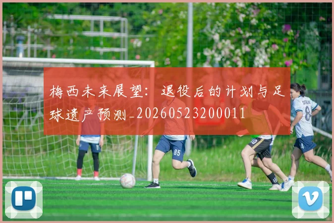 梅西未来展望：退役后的计划与足球遗产预测_20260523200011
