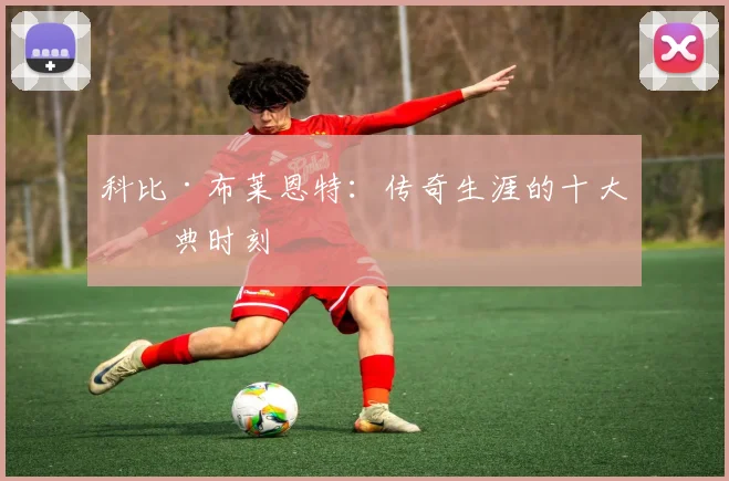 科比·布莱恩特:传奇生涯的十大经典时刻
