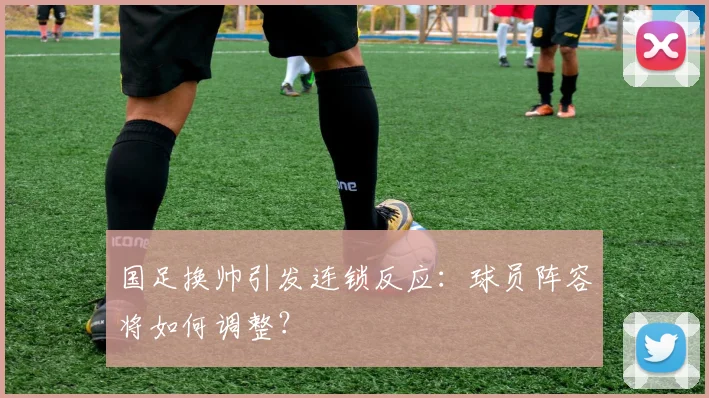 国足换帅引发连锁反应：球员阵容将如何调整？