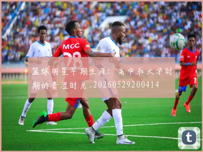 篮球明星早期生涯：高中和大学时期的青涩时光_20260529200414