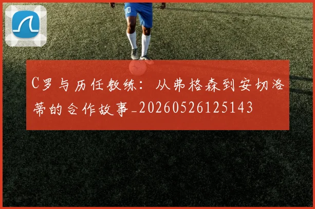 C罗与历任教练：从弗格森到安切洛蒂的合作故事_20260526125143