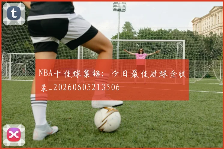 NBA十佳球集锦：今日最佳进球全收录_20260605213506