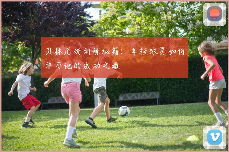 贝林厄姆训练秘籍：年轻球员如何学习他的成功之道