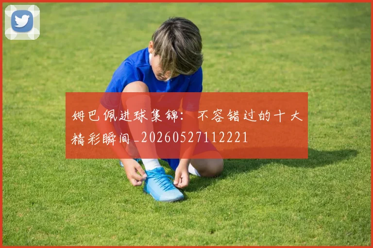 姆巴佩进球集锦:不容错过的十大精彩瞬间_20260527112221