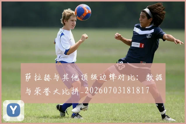 萨拉赫与其他顶级边锋对比：数据与荣誉大比拼_20260703181817